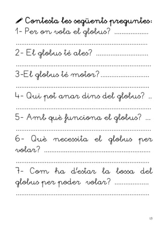  Contesta les següents preguntes:
1- Per on vola el globus? ...................
.........................................................................
2- El globus té ales? .............................
...........................................................................
3-El globus té motor?...........................
..........................................................................
4- Qui pot anar dins del globus? ..
...........................................................................
5- Amb què funciona el globus? ...
...........................................................................
6- Què necessita el globus per
volar? ...........................................................
..........................................................................
7- Com ha d'estar la bossa del
globus per poder volar? ...................
..........................................................................
15
 