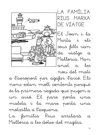 LA FAMÍLIA
RIUS MARXA
DE VIATGE
El Joan i la
Marta i els
seus fills van
de viatge a
Mallorca. Han
anat a les
nou del matí
a l'aeroport per agafar l'avió. Els
nens estan molt contents perquè
és la primera vegada que pugen a
un avió. El pare porta una
maleta i la mare porta una
motxilla a l'esquena.
La família Rius arribarà a
Mallorca a les dotze del migdia.
16
 