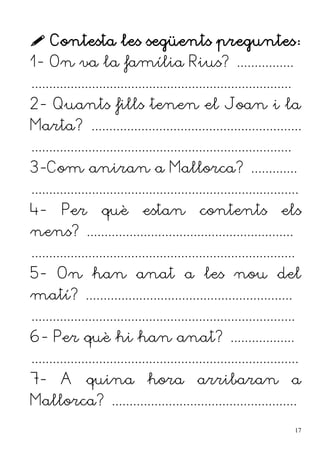  Contesta les següents preguntes:
1- On va la família Rius? ................
.........................................................................
2- Quants fills tenen el Joan i la
Marta? ...........................................................
.........................................................................
3-Com aniran a Mallorca? .............
...........................................................................
4- Per què estan contents els
nens? ..........................................................
..........................................................................
5- On han anat a les nou del
matí? ..........................................................
..........................................................................
6- Per què hi han anat? ..................
...........................................................................
7- A quina hora arribaran a
Mallorca? ....................................................
17
 