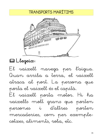 TRANSPORTS MARÍTIMS
 Llegeix:
El vaixell navega per l'aigua.
Quan arriba a terra, el vaixell
atraca al port. La persona que
porta el vaixell és el capità.
El vaixell porta motor. Hi ha
vaixells molt grans que porten
persones i d'altres porten
mercaderies, com per exemple:
cotxes, aliments, roba, etc.
18
 