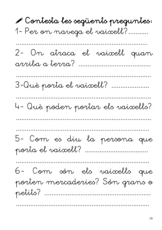  Contesta les següents preguntes:
1- Per on navega el vaixell?...........
.........................................................................
2- On atraca el vaixell quan
arriba a terra? ........................................
...........................................................................
3-Què porta el vaixell? .....................
...........................................................................
4- Què poden portar els vaixells?
...........................................................................
..........................................................................
5- Com es diu la persona que
porta el vaixell? ...................................
..........................................................................
6- Com són els vaixells que
porten mercaderies? Són grans o
petits? ...........................................................
..........................................................................
19
 