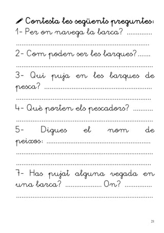  Contesta les següents preguntes:
1- Per on navega la barca? ..............
.........................................................................
2- Com poden ser les barques?.......
...........................................................................
3- Qui puja en les barques de
pesca? ...........................................................
..........................................................................
4- Què porten els pescadors? ...........
...........................................................................
5- Digues el nom de
peixos: .........................................................
...........................................................................
..........................................................................
7- Has pujat alguna vegada en
una barca? .................... On? ...............
...........................................................................
21
 