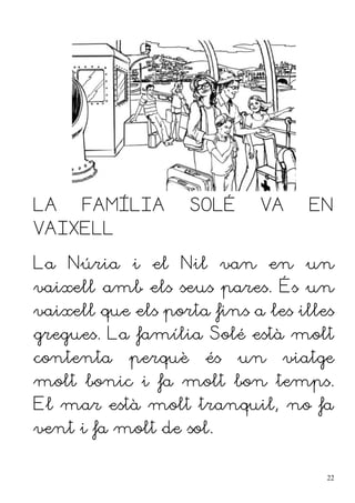 LA FAMÍLIA SOLÉ VA EN
VAIXELL
La Núria i el Nil van en un
vaixell amb els seus pares. És un
vaixell que els porta fins a les illes
gregues. La família Solé està molt
contenta perquè és un viatge
molt bonic i fa molt bon temps.
El mar està molt tranquil, no fa
vent i fa molt de sol.
22
 