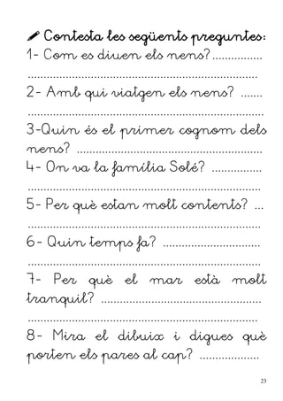  Contesta les següents preguntes:
1- Com es diuen els nens?................
.........................................................................
2- Amb qui viatgen els nens? .......
...........................................................................
3-Quin és el primer cognom dels
nens? ...........................................................
4- On va la família Solé? ................
..........................................................................
5- Per què estan molt contents? ...
..........................................................................
6- Quin temps fa? ...............................
..........................................................................
7- Per què el mar està molt
tranquil? ...................................................
.........................................................................
8- Mira el dibuix i digues què
porten els pares al cap? ...................
23
 