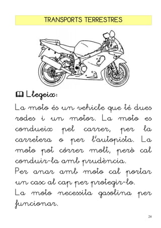 TRANSPORTS TERRESTRES
 Llegeix:
La moto és un vehicle que té dues
rodes i un motor. La moto es
condueix pel carrer, per la
carretera o per l'autopista. La
moto pot córrer molt, però cal
conduir-la amb prudència.
Per anar amb moto cal portar
un casc al cap per protegir-lo.
La moto necessita gasolina per
funcionar.
24
 