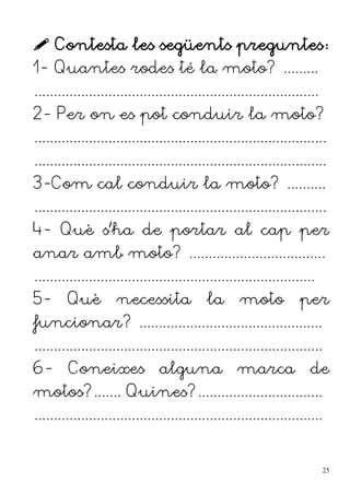  Contesta les següents preguntes:
1- Quantes rodes té la moto? .........
.........................................................................
2- Per on es pot conduir la moto?
...........................................................................
...........................................................................
3-Com cal conduir la moto? ..........
...........................................................................
4- Què s'ha de portar al cap per
anar amb moto? ...................................
........................................................................
5- Què necessita la moto per
funcionar? ...............................................
..........................................................................
6- Coneixes alguna marca de
motos?....... Quines?................................
..........................................................................
25
 