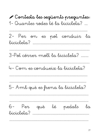  Contesta les següents preguntes:
1- Quantes rodes té la bicicleta? ...
.........................................................................
2- Per on es pot conduir la
bicicleta? ......................................................
...........................................................................
3-Pot córrer molt la bicicleta? .......
...........................................................................
4- Com es condueix la bicicleta?
.........................................................................
........................................................................
5- Amb què es frena la bicicleta?
..........................................................................
..........................................................................
6- Per què té pedals la
bicicleta? .....................................................
..........................................................................
27
 