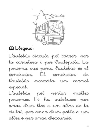  Llegeix:
L'autobús circula pel carrer, per
la carretera i per l'autopista. La
persona que porta l'autobús és el
conductor. El conductor de
l'autobús necessita un carnet
especial.
L'autobús pot portar moltes
persones. Hi ha autobusos per
anar d'un lloc a un altre de la
ciutat, per anar d'un poble a un
altre o per anar d'excursió.
28
 