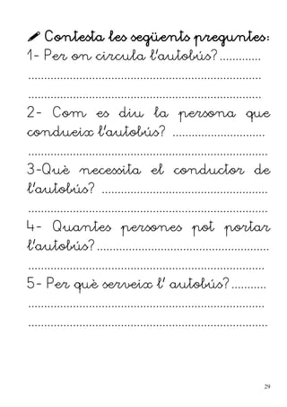  Contesta les següents preguntes:
1- Per on circula l'autobús?.............
.........................................................................
.........................................................................
2- Com es diu la persona que
condueix l'autobús? .............................
...........................................................................
3-Què necessita el conductor de
l'autobús? ....................................................
...........................................................................
4- Quantes persones pot portar
l'autobús?......................................................
..........................................................................
5- Per què serveix l' autobús?...........
..........................................................................
...........................................................................
29
 