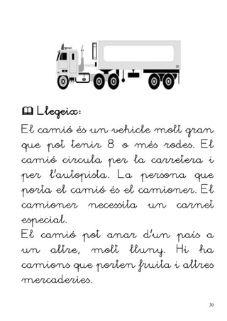  Llegeix:
El camió és un vehicle molt gran
que pot tenir 8 o més rodes. El
camió circula per la carretera i
per l'autopista. La persona que
porta el camió és el camioner. El
camioner necessita un carnet
especial.
El camió pot anar d'un país a
un altre, molt lluny. Hi ha
camions que porten fruita i altres
mercaderies.
30
 