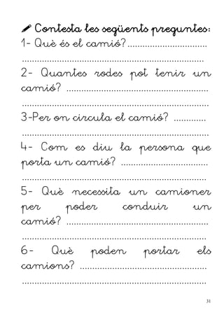 Contesta les següents preguntes:
1- Què és el camió?................................
.........................................................................
2- Quantes rodes pot tenir un
camió? .........................................................
...........................................................................
3-Per on circula el camió? .............
...........................................................................
4- Com es diu la persona que
porta un camió? ...................................
..........................................................................
5- Què necessita un camioner
per poder conduir un
camió? .........................................................
..........................................................................
6- Què poden portar els
camions? ...................................................
..........................................................................
31
 