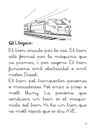  Llegeix:
El tren circula per la via. El tren
està format per la màquina que
va primer, i per vagons. El tren
funciona amb electricitat o amb
motor Dièsel.
El tren pot transportar persones
o mercaderies. Pot anar a prop o
molt lluny. La persona que
condueix un tren és el maqui-
nista del tren. Hi ha un tren que
va molt ràpid que es diu AVE.
32
 