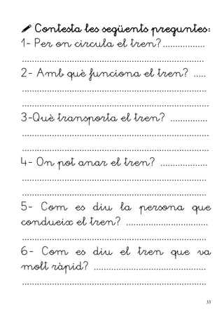 Contesta les següents preguntes:
1- Per on circula el tren?.................
.........................................................................
2- Amb què funciona el tren? .....
..........................................................................
...........................................................................
3-Què transporta el tren? ...............
...........................................................................
...........................................................................
4- On pot anar el tren? ...................
..........................................................................
..........................................................................
5- Com es diu la persona que
condueix el tren? .................................
..........................................................................
6- Com es diu el tren que va
molt ràpid? .............................................
..........................................................................
33
 