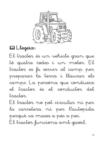  Llegeix:
El tractor és un vehicle gran que
té quatre rodes i un motor. El
tractor es fa servir al camp per
preparar la terra i llaurar els
camps. La persona que condueix
el tractor és el conductor del
tractor.
El tractor no pot circular ni per
la carretera ni per l'autopista
perquè va massa a poc a poc.
El tractor funciona amb gasoil.
34
 