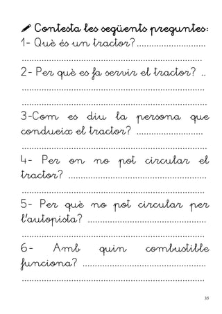  Contesta les següents preguntes:
1- Què és un tractor?............................
.........................................................................
2- Per què es fa servir el tractor? ..
..........................................................................
...........................................................................
3-Com es diu la persona que
condueix el tractor? ...........................
...........................................................................
4- Per on no pot circular el
tractor? ........................................................
..........................................................................
5- Per què no pot circular per
l'autopista? ................................................
..........................................................................
6- Amb quin combustible
funciona? ..................................................
..........................................................................
35
 