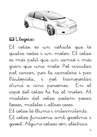  Llegeix:
El cotxe és un vehicle que té
quatre rodes i un motor. El cotxe
és més petit que un camió i més
gran que una moto. Pot circular
pel carrer, per la carretera i per
l'autopista, i pot transportar
d'una a cinc persones. En el
capó del cotxe hi ha el motor. Al
maleter del cotxe podem posar
bosses, maletes i altres coses.
El cotxe té llums i intermitents.
El cotxe funciona amb gasolina i
gasoil. Alguns cotxes són elèctrics.
36
 