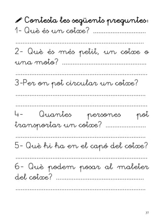  Contesta les següents preguntes:
1- Què és un cotxe? ..............................
.........................................................................
2- Què és més petit, un cotxe o
una moto? ................................................
...........................................................................
3-Per on pot circular un cotxe?
..........................................................................
...........................................................................
4- Quantes persones pot
transportar un cotxe? .......................
..........................................................................
5- Què hi ha en el capó del cotxe?
...........................................................................
6- Què podem posar al maleter
del cotxe? ..................................................
..........................................................................
37
 