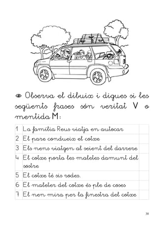  Observa el dibuix i digues si les
següents frases són veritat V o
mentida M:
1 La família Reus viatja en autocar
2 El pare condueix el cotxe
3 Els nens viatgen al seient del darrere
4 El cotxe porta les maletes damunt del
sostre
5 El cotxe té sis rodes.
6 El maleter del cotxe és ple de coses
7 El nen mira per la finestra del cotxe
38
 