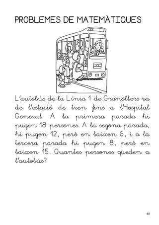PROBLEMES DE MATEMÀTIQUES
L'autobús de la Línia 1 de Granollers va
de l'estació de tren fins a l'Hospital
General. A la primera parada hi
pugen 18 persones. A la segona parada,
hi pugen 12, però en baixen 6, i a la
tercera parada hi pugen 8, però en
baixen 15. Quantes persones queden a
l'autobús?
40
 