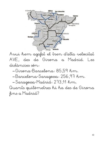 Avui hem agafat el tren d'alta velocitat
AVE, des de Girona a Madrid. Les
distàncies són:
– Girona-Barcelona: 85,59 km.
– Barcelona-Saragossa: 256,97 km.
– Saragossa-Madrid: 273,11 km.
Quants quilòmetres hi ha des de Girona
fins a Madrid?
42
 