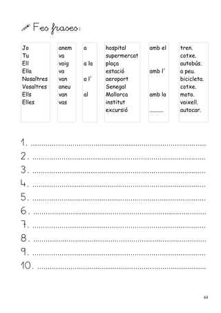  Fes frases:
Jo
Tu
Ell
Ella
Nosaltres
Vosaltres
Ells
Elles
anem
va
vaig
va
van
aneu
van
vas
a
a la
a l'
al
hospital
supermercat
plaça
estació
aeroport
Senegal
Mallorca
institut
excursió
amb el
amb l'
amb la
..........
tren.
cotxe.
autobús.
a peu.
bicicleta.
cotxe.
moto.
vaixell.
autocar.
1. ....................................................................................
2. ...................................................................................
3. ...................................................................................
4. ...................................................................................
5. ...................................................................................
6. ...................................................................................
7. ...................................................................................
8. ...................................................................................
9. ...................................................................................
10. .................................................................................
44
 