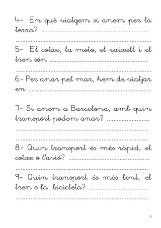 4- En què viatgem si anem per la
terra? .................................................................
..................................................................................
5- El cotxe, la moto, el vaixell i el
tren són ...........................................................
..................................................................................
6- Per anar pel mar, hem de viatjar
en ..........................................................................
7- Si anem a Barcelona, amb quin
transport podem anar? ..........................
................................................................................
................................................................................
8- Quin transport és més ràpid, el
cotxe o l'avió? .................................................
................................................................................
9- Quin transport és més lent, el
tren o la bicicleta? ....................................
................................................................................
5
 