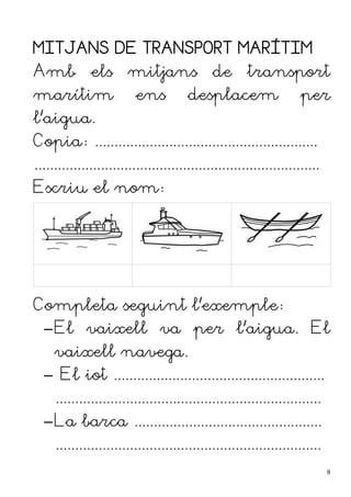 MITJANS DE TRANSPORT MARÍTIM
Amb els mitjans de transport
marítim ens desplacem per
l'aigua.
Copia: .........................................................
.........................................................................
Escriu el nom:
Completa seguint l'exemple:
–El vaixell va per l'aigua. El
vaixell navega.
– El iot ......................................................
....................................................................
–La barca ................................................
....................................................................
8
 