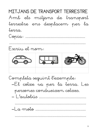 MITJANS DE TRANSPORT TERRESTRE
Amb els mitjans de transport
terrestre ens desplacem per la
terra.
Copia: .........................................................
.........................................................................
Escriu el nom:
Completa seguint l'exemple:
–El cotxe va per la terra. Les
persones condueixen cotxes.
– L'autobús .............................................
....................................................................
–La moto ................................................
....................................................................
9
 