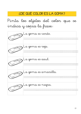 ¿DE QUÉ COLOR ES LA GOMA?
Pinta los objetos del color que se
indica y copia la frase:
La goma es verde.
. . . .
La goma es roja.
. . . .
La goma es azul.
. . . .
La goma es amarilla.
. . . .
La goma es negra.
. . . .
15
 