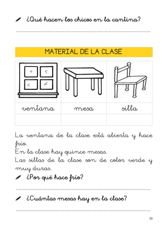  ¿Qué hacen los chicos en la cantina?
.................................................................................................
MATERIAL DE LA CLASE
ventana mesa silla
La ventana de la clase está abierta y hace
frío.
En la clase hay quince mesas.
Las sillas de la clase son de color verde y
muy duras.
 ¿Por qué hace frío?
.................................................................................................
 ¿Cuántas mesas hay en la clase?
.................................................................................................
20
 