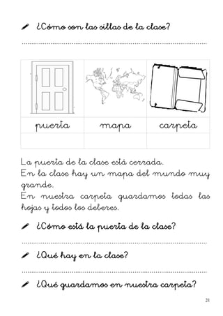  ¿Cómo son las sillas de la clase?
.................................................................................................
puerta mapa carpeta
La puerta de la clase está cerrada.
En la clase hay un mapa del mundo muy
grande.
En nuestra carpeta guardamos todas las
hojas y todos los deberes.
 ¿Cómo está la puerta de la clase?
.................................................................................................
 ¿Qué hay en la clase?
.................................................................................................
 ¿Qué guardamos en nuestra carpeta?
21
 