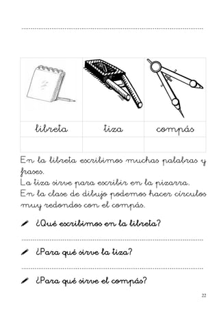 .................................................................................................
libreta tiza compás
En la libreta escribimos muchas palabras y
frases.
La tiza sirve para escribir en la pizarra.
En la clase de dibujo podemos hacer círculos
muy redondos con el compás.
 ¿Qué escribimos en la libreta?
.................................................................................................
 ¿Para qué sirve la tiza?
.................................................................................................
 ¿Para qué sirve el compás?
22
 