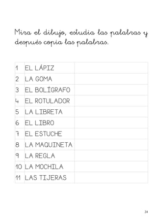 Mira el dibujo, estudia las palabras y
después copia las palabras.
1 EL LÁPIZ
2 LA GOMA
3 EL BOLÍGRAFO
4 EL ROTULADOR
5 LA LIBRETA
6 EL LIBRO
7 EL ESTUCHE
8 LA MAQUINETA
9 LA REGLA
10 LA MOCHILA
11 LAS TIJERAS
24
 