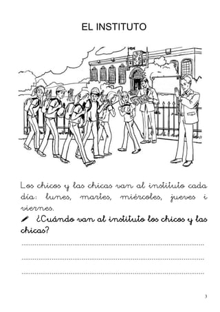 EL INSTITUTO
Los chicos y las chicas van al instituto cada
día: lunes, martes, miércoles, jueves i
viernes.
 ¿Cuándo van al instituto los chicos y las
chicas?
.................................................................................................
.................................................................................................
.................................................................................................
3
 