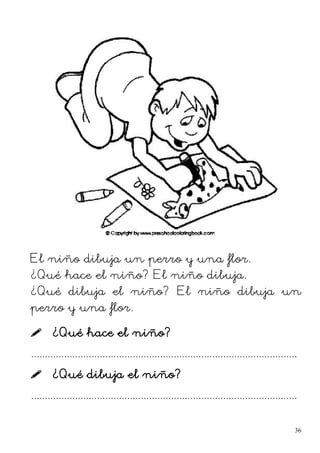 El niño dibuja un perro y una flor.
¿Qué hace el niño? El niño dibuja.
¿Qué dibuja el niño? El niño dibuja un
perro y una flor.
 ¿Qué hace el niño?
.................................................................................................
 ¿Qué dibuja el niño?
.................................................................................................
36
 