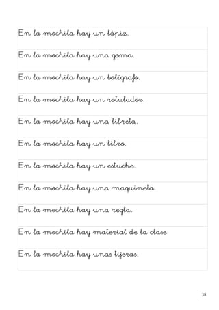 En la mochila hay un lápiz.
En la mochila hay una goma.
En la mochila hay un bolígrafo.
En la mochila hay un rotulador.
En la mochila hay una libreta.
En la mochila hay un libro.
En la mochila hay un estuche.
En la mochila hay una maquineta.
En la mochila hay una regla.
En la mochila hay material de la clase.
En la mochila hay unas tijeras.
38
 