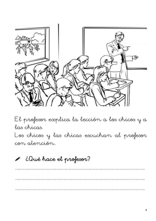 El profesor explica la lección a los chicos y a
las chicas.
Los chicos y las chicas escuchan al profesor
con atención.
 ¿Qué hace el profesor?
.................................................................................................
.................................................................................................
.................................................................................................
4
 