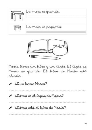 La mesa es grande.
La mesa es pequeña.
María tiene un libro y un lápiz. El lápiz de
María es grande. El libro de María está
abierto.
 ¿Qué tiene María?
.................................................................................................
 ¿Cómo es el lápiz de María?
.................................................................................................
 ¿Cómo está el libro de María?
.................................................................................................
40
 