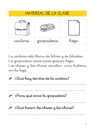 MATERIAL DE LA CLASE
cartera grapadora hoja
La cartera está llena de libros y de libretas.
La grapadora sirve para grapar hojas.
Los chicos y las chicas escriben una historia
en la hoja.
 ¿Qué hay dentro de la cartera?
.................................................................................................
.................................................................................................
 ¿Para qué sirve la grapadora?
.................................................................................................
 ¿Qué hacen los chicos y las chicas?
.................................................................................................
5
 
