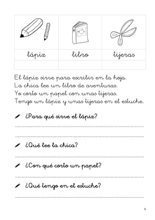 lápiz libro tijeras
El lápiz sirve para escribir en la hoja.
La chica lee un libro de aventuras.
Yo corto un papel con unas tijeras.
Tengo un lápiz y unas tijeras en el estuche.
 ¿Para qué sirve el lápiz?
.................................................................................................
.................................................................................................
 ¿Qué lee la chica?
.................................................................................................
 ¿Con qué corto un papel?
.................................................................................................
 ¿Qué tengo en el estuche?
.................................................................................................
6
 