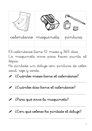 calendario maquineta pintura
El calendario tiene 12 meses y 365 días.
La maquineta sirve para hacer punta al
lápiz.
He pintado un dibujo con pintura de color
azul, rojo y verde.
 ¿Cuántos meses tiene el calendario?
.................................................................................................
 ¿Cuántos días tiene el calendario?
.................................................................................................
 ¿Para qué sirve la maquineta?
.................................................................................................
 ¿Con qué colores he pintado el dibujo?
.................................................................................................
7
 