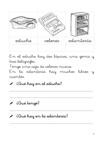 estuche colores estantería
En el estuche hay dos lápices, una goma y
tres bolígrafos.
Tengo una caja de colores nueva.
En la estantería hay muchos libros y
cuentos.
 ¿Qué hay en el estuche?
.................................................................................................
.................................................................................................
 ¿Qué tengo?
.................................................................................................
 ¿Qué hay en la estantería?
.................................................................................................
9
 
