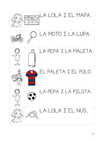 LA LOLA I EL MAPA.
LA MOTO I LA LUPA.
LA PEPA I LA MALETA.
EL PALETA I EL POLO.
LA PEPA I LA PILOTA.
LA LOLA I EL NUS.
21
 