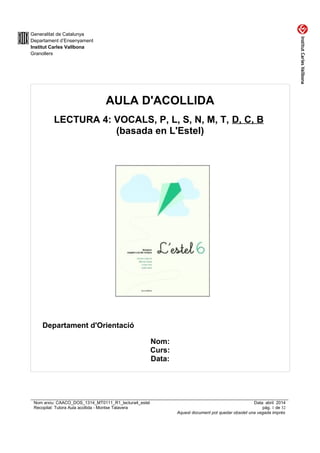 Generalitat de Catalunya
Departament d’Ensenyament
Institut Carles Vallbona
Granollers
AULA D'ACOLLIDA
LECTURA 4: VOCALS, P, L, S, N, M, T, D, C, B
(basada en L'Estel)
Departament d'Orientació
Nom:
Curs:
Data:
Nom arxiu: CAACO_DOS_1314_MT0111_R1_lectura4_estel Data: abril 2014
Recopilat: Tutora Aula acollida - Montse Talavera pàg. 1 de 32
Aquest document pot quedar obsolet una vegada imprès
 