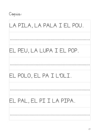 Copia:

LA PILA, LA PALA I EL POU.

.................................................................
EL PEU, LA LUPA I EL POP.

.................................................................
EL POLO, EL PA I L'OLI.

.................................................................
EL PAL, EL PI I LA PIPA.

.................................................................
17

 