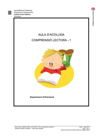 Generalitat de Catalunya
Departament d’Ensenyament
Institut Carles Vallbona
Granollers
AULA D’ACOLLIDA
COMPRENSIÓ LECTORA - 1
Departament d’Orientació
Nom arxiu: CAACO_DOS_1314_MT117_R1_comprensio_lectora_1 Data : maig 2014
Elaborat: Montse Talavera - Tutora Aula acollida pàg. 1 de 18
Aquest document pot quedar obsolet una vegada imprès
 