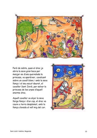 Però de sobte, quan el drac ja
obria la seva gran boca per
menjar-se d’una queixalada la
princesa, va aparèixer, cavalcant
sobre un cavall blanc i amb la seva
llança i el seu escut daurat, el
cavaller Sant Jordi, per salvar la
princesa de les urpes d’aquell
enorme drac.
Aquell cavaller va alçar la seva
llarga llança i d’un cop, el drac va
caure a terra desplomat, amb la
llança clavada al vell mig del cor.
Sant Jordi: història i llegenda 10
 