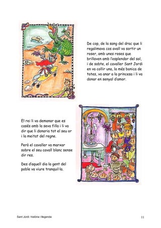 De cop, de la sang del drac que li
regalimava cos avall va sortir un
roser, amb unes roses que
brillaven amb l’esplendor del sol,
i de sobte, el cavaller Sant Jordi
en va collir una, la més bonica de
totes, va anar a la princesa i li va
donar en senyal d’amor.
El rei li va demanar que es
casés amb la seva filla i li va
dir que li donaria tot el seu or
i la meitat del regne.
Però el cavaller va marxar
sobre el seu cavall blanc sense
dir res.
Des d’aquell dia la gent del
poble va viure tranquil·la.
Sant Jordi: història i llegenda 11
 