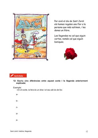Per això el dia de Sant Jordi
els homes regalen una flor a la
persona que més estimen, i les
dones un llibre.
Les llegendes no cal que siguin
certes, només cal que siguin
boniques.
! Activitats
12- Escriu cinc diferències entre aquest conte i la llegenda anteriorment
explicada:
Exemple:
- En el conte, la fera és un drac i el seu alè és de foc.
a-
b-
c-
d-
e-
Sant Jordi: història i llegenda 12
 