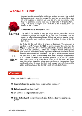 LA ROSA I EL LLIBRE
La rosa
La rosa ha estat sempre la flor de l’amor, tant pel seu color roig, símbol
de l’apassionament amorós, com per les espines, que simbolitzen que
tot amor suposa un sacrifici. La sang del drac es converteix, en la
llegenda Catalana, en una rosa roja, la més vella de totes les flors.
L’any 1459 es va consagrar com a festivitat el dia de Sant Jordi, i se
celebra el dia 23 d’abril.
D’on ve la tradició de regalar la rosa?
La tradició de regalar la rosa no té un origen gaire clar. Alguns
historiadors creuen que prové de la Fira dels Enamorats que se
celebrava a Barcelona cap al segle XV i se sap que, en aquella època,
a les senyoretes se'ls regalaven roses a la sortida de missa el dia de
Sant Jordi.
El
llibre
La festa del Dia del Llibre té origen a Catalunya. Va començar a
celebrar-se el 7 d’octubre de 1926 en commemoració del naixement de
Miguel de Cervantes. L’any 1930 es va traslladar la data al 23 d’abril, dia
de la mort de Cervantes, i alhora de l’escriptor William Shakespeare
(tots dos van morir l’any 1616). Aquesta data també coincideix amb la
mort de l’escriptor català Josep Pla. Com que la diada coincidia amb la
de Sant Jordi, la festa va arrelar molt aviat a tot Catalunya, especialment
a la ciutat de Barcelona, fins a arribar a l’esplendor actual, en què els
tres components de la gran Diada –Sant Jordi, la rosa i el llibre-
apareixen a tots els pobles catalans com a elements inseparables d’una
celebració única: “la diada de Sant Jordi va aparellar definitivament la
pàtria amb la cultura, el Dia del Llibre amb la Festa de la Rosa”.
! Activitats
13-La rosa és la flor de l’..................
14- Segons la llegenda, què és el que es converteix en roses?
15- Quin dia se celebra Sant Jordi?
16- En quin lloc té origen el Dia del Llibre?
17- El dia de Sant Jordi coincideix amb la data de la mort de tres escriptors,
quins?
Sant Jordi: història i llegenda 13
 